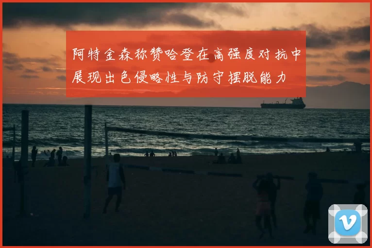 阿特金森称赞哈登在高强度对抗中展现出色侵略性与防守摆脱能力