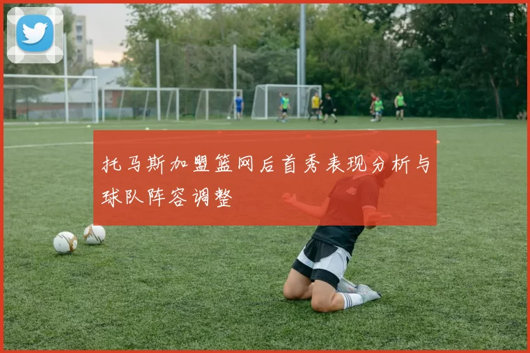 托马斯加盟篮网后首秀表现分析与球队阵容调整