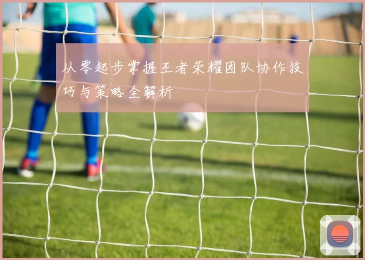 从零起步掌握王者荣耀团队协作技巧与策略全解析