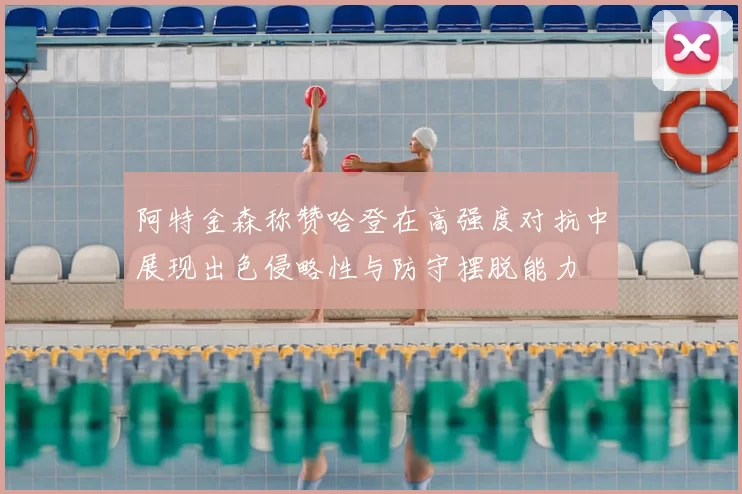 阿特金森称赞哈登在高强度对抗中展现出色侵略性与防守摆脱能力