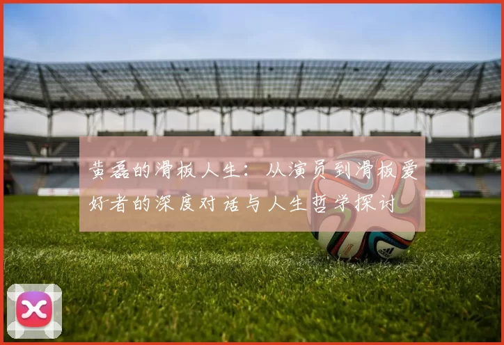 黄磊的滑板人生:从演员到滑板爱好者的深度对话与人生哲学探讨