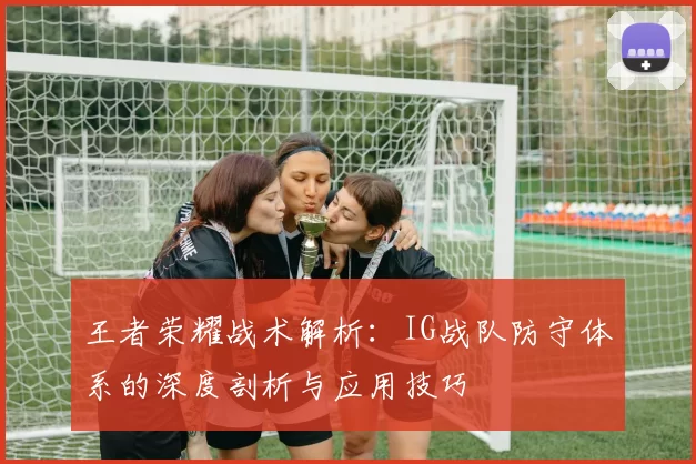王者荣耀战术解析：IG战队防守体系的深度剖析与应用技巧