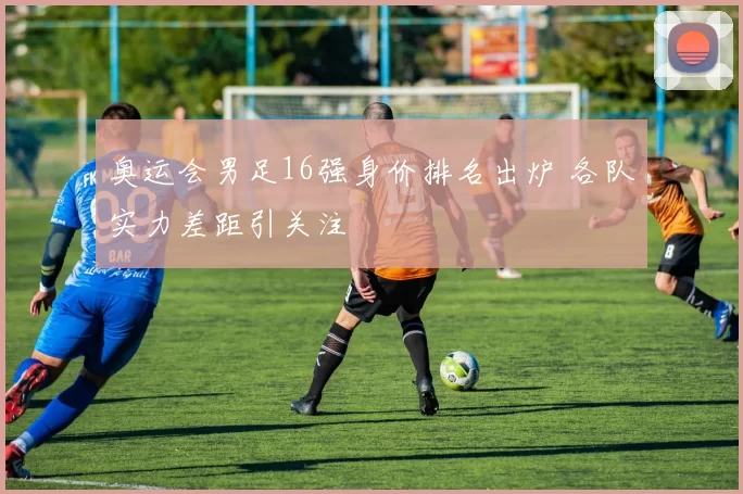奥运会男足16强身价排名出炉 各队实力差距引关注