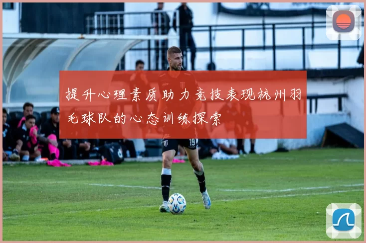 提升心理素质助力竞技表现杭州羽毛球队的心态训练探索