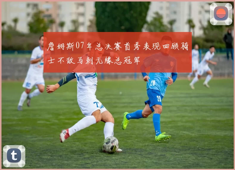 詹姆斯07年总决赛首秀表现回顾骑士不敌马刺无缘总冠军