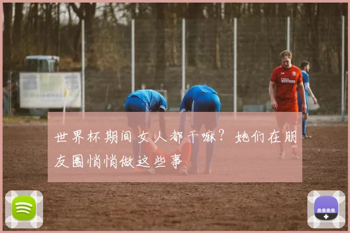 世界杯期间女人都干嘛？她们在朋友圈悄悄做这些事