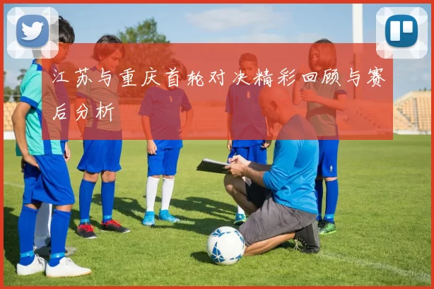 江苏与重庆首轮对决精彩回顾与赛后分析