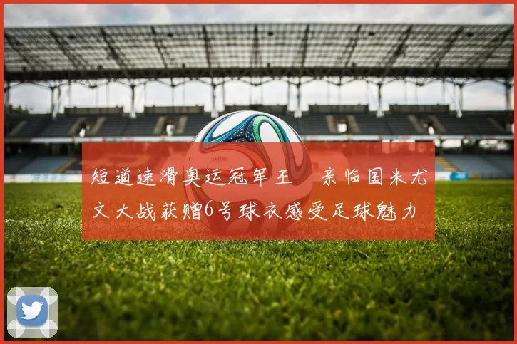 短道速滑奥运冠军王濛亲临国米尤文大战获赠6号球衣感受足球魅力