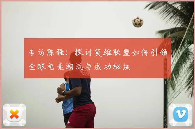 专访陈强：探讨英雄联盟如何引领全球电竞潮流与成功秘诀