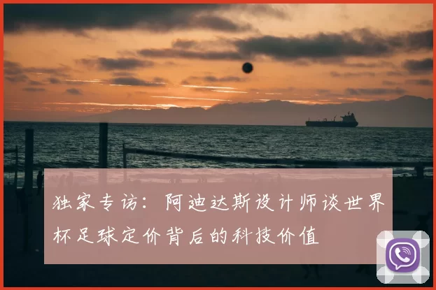 独家专访:阿迪达斯设计师谈世界杯足球定价背后的科技价值
