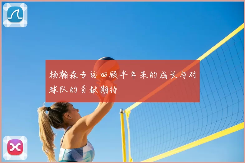杨瀚森专访回顾半年来的成长与对球队的贡献期待