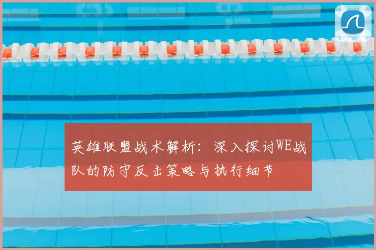 英雄联盟战术解析:深入探讨WE战队的防守反击策略与执行细节