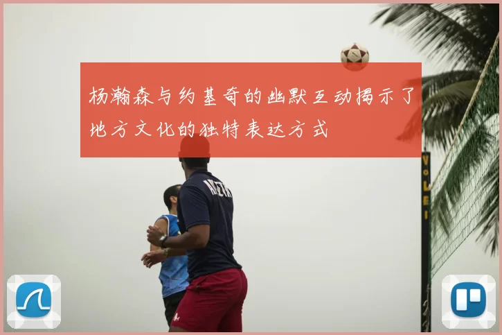 杨瀚森与约基奇的幽默互动揭示了地方文化的独特表达方式