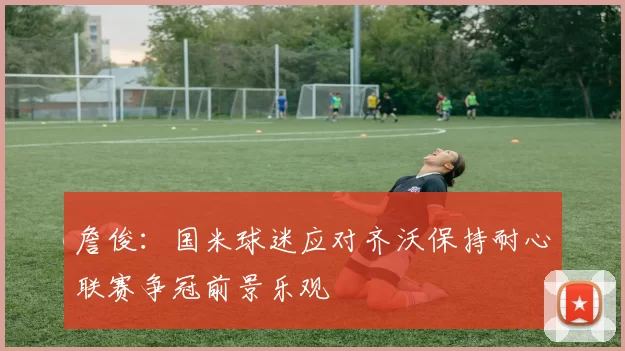 詹俊：国米球迷应对齐沃保持耐心联赛争冠前景乐观