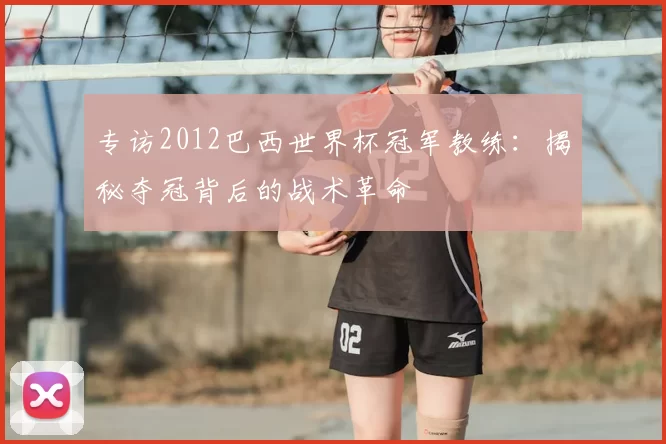 专访2012巴西世界杯冠军教练:揭秘夺冠背后的战术革命