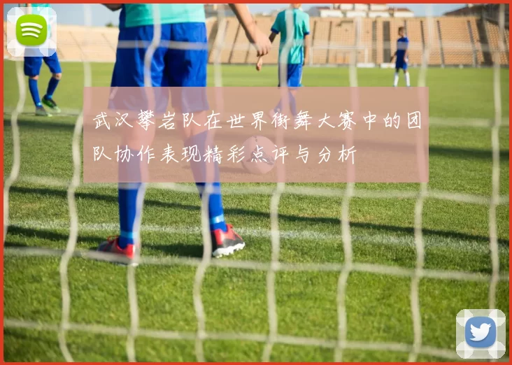 武汉攀岩队在世界街舞大赛中的团队协作表现精彩点评与分析