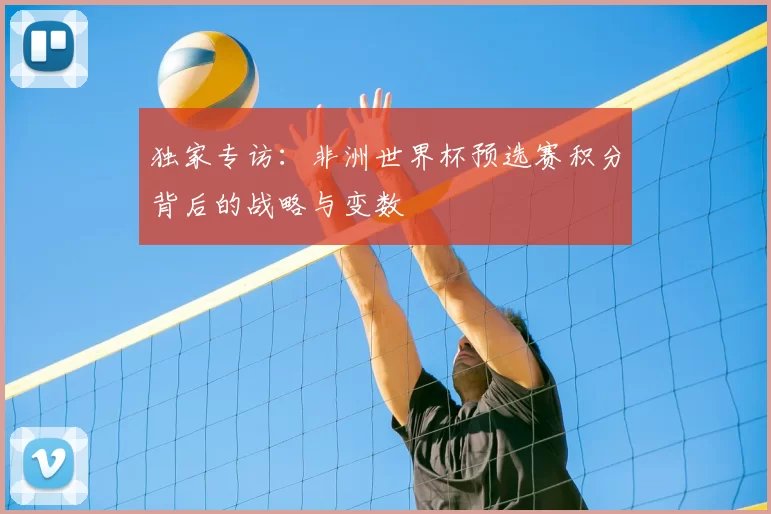 独家专访:非洲世界杯预选赛积分背后的战略与变数