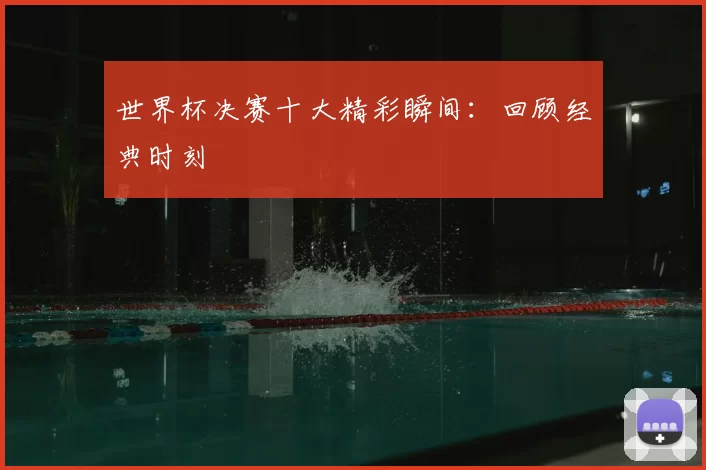 世界杯决赛十大精彩瞬间：回顾经典时刻