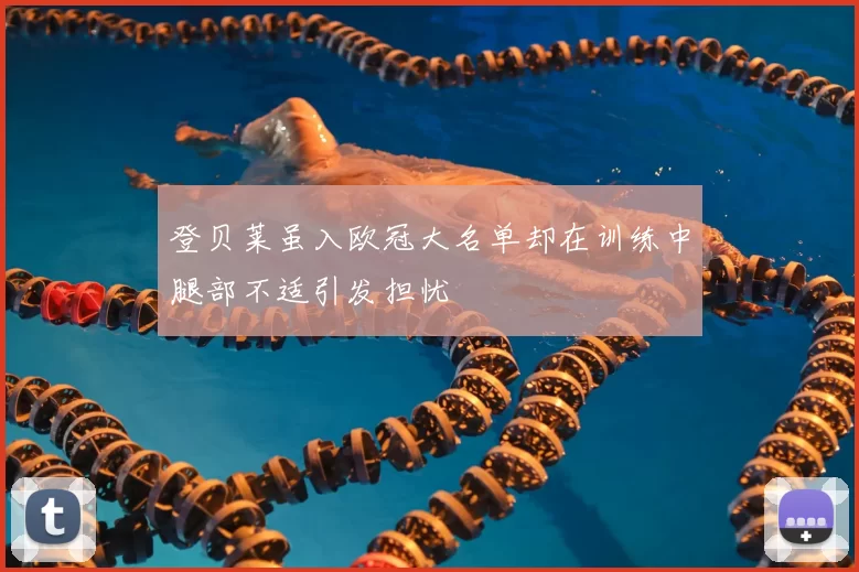 登贝莱虽入欧冠大名单却在训练中腿部不适引发担忧