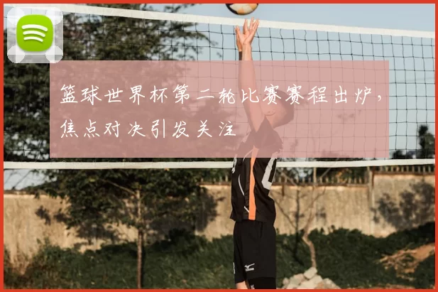 篮球世界杯第二轮比赛赛程出炉,焦点对决引发关注