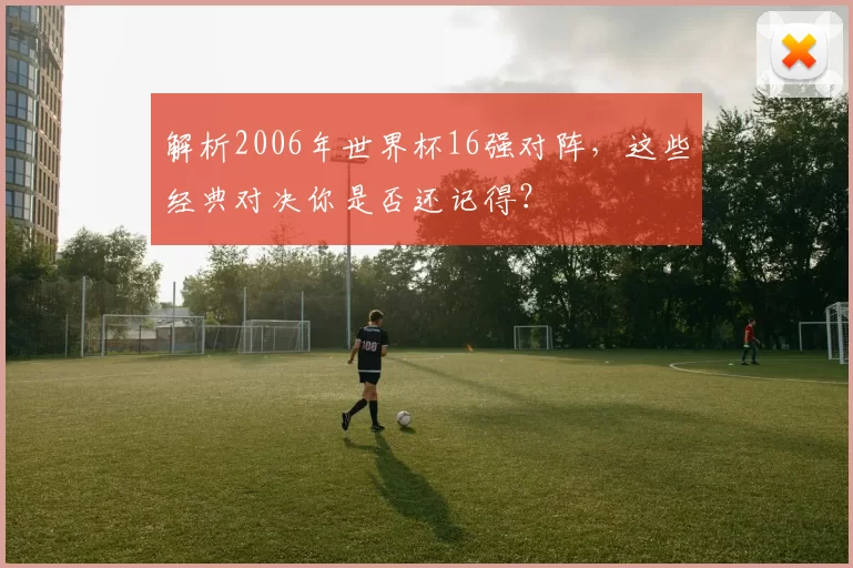 解析2006年世界杯16强对阵，这些经典对决你是否还记得？