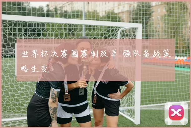 世界杯决赛圈赛制改革 强队备战策略生变