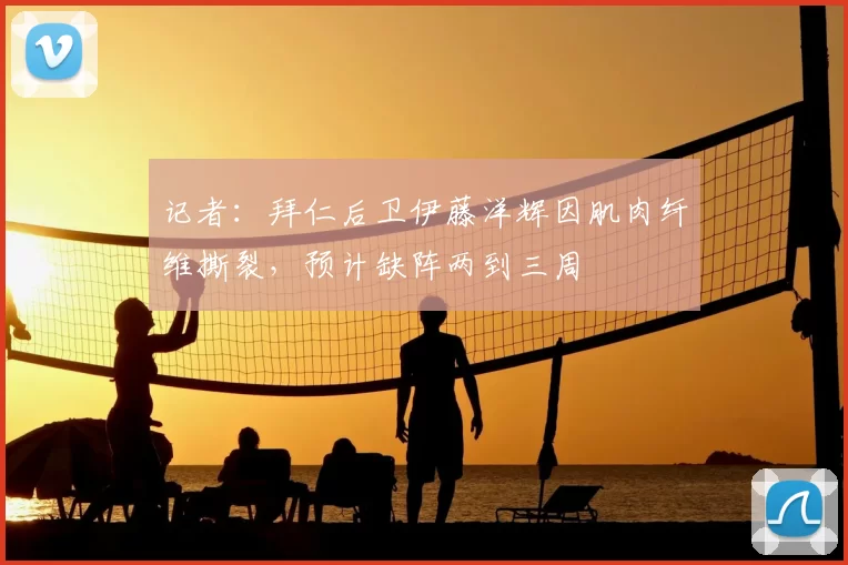 记者：拜仁后卫伊藤洋辉因肌肉纤维撕裂，预计缺阵两到三周