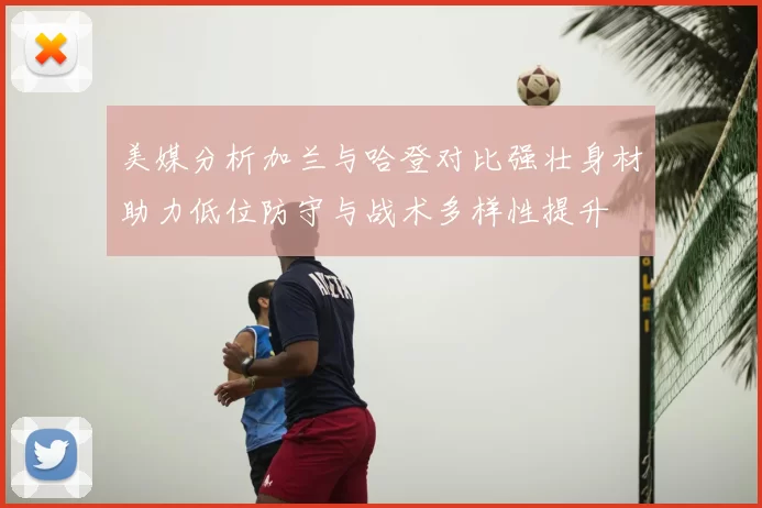 美媒分析加兰与哈登对比强壮身材助力低位防守与战术多样性提升