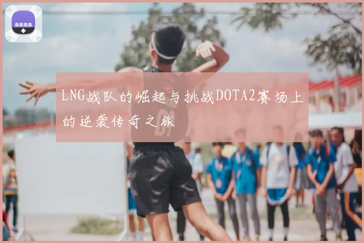 LNG战队的崛起与挑战DOTA2赛场上的逆袭传奇之旅