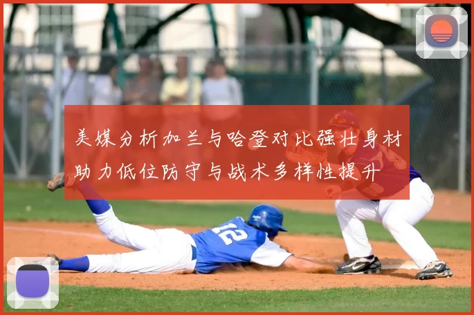 美媒分析加兰与哈登对比强壮身材助力低位防守与战术多样性提升
