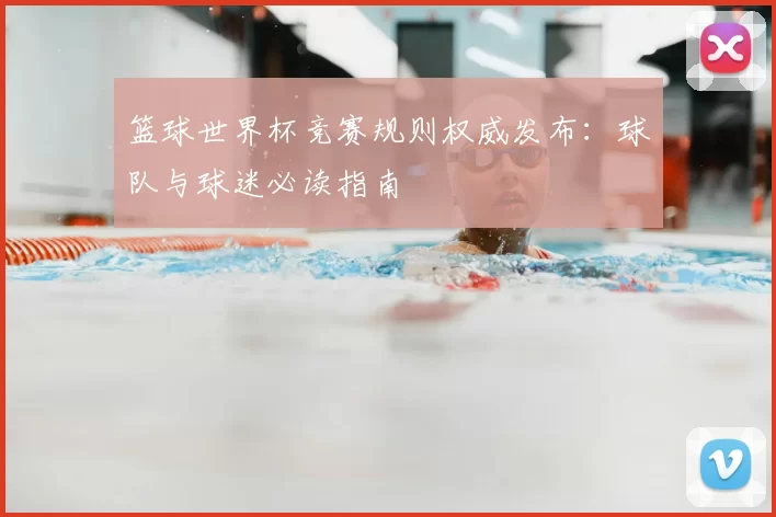 篮球世界杯竞赛规则权威发布:球队与球迷必读指南