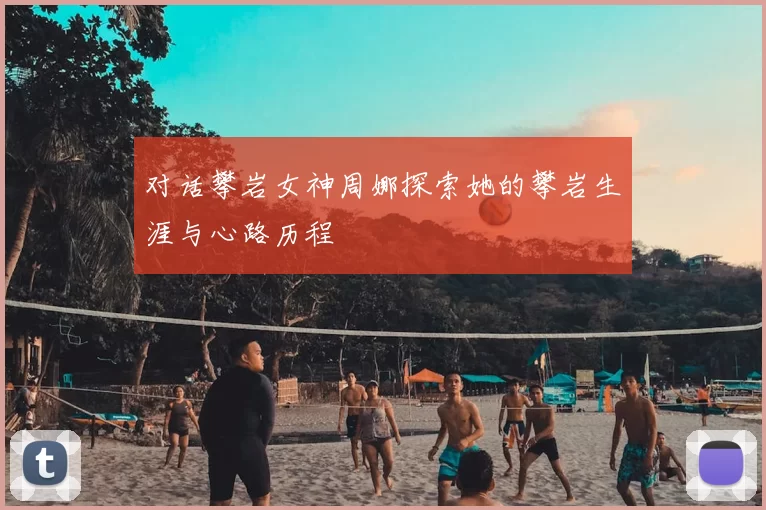 对话攀岩女神周娜探索她的攀岩生涯与心路历程