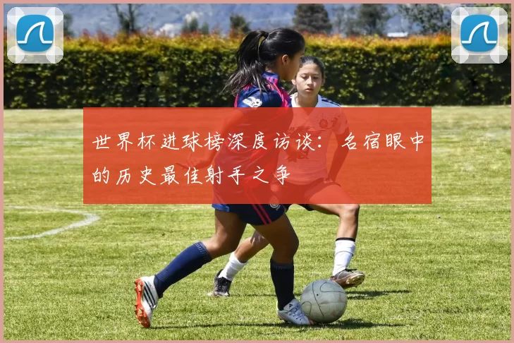 世界杯进球榜深度访谈：名宿眼中的历史最佳射手之争