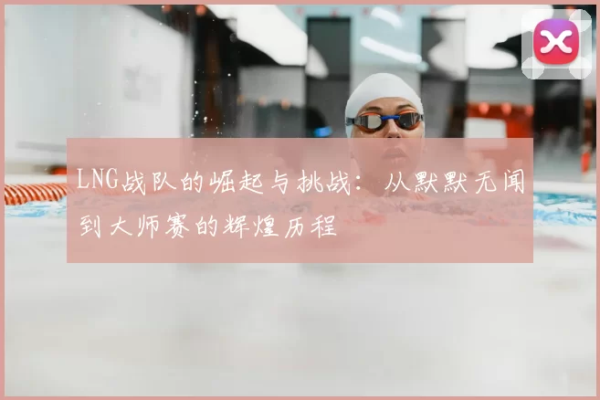 LNG战队的崛起与挑战：从默默无闻到大师赛的辉煌历程