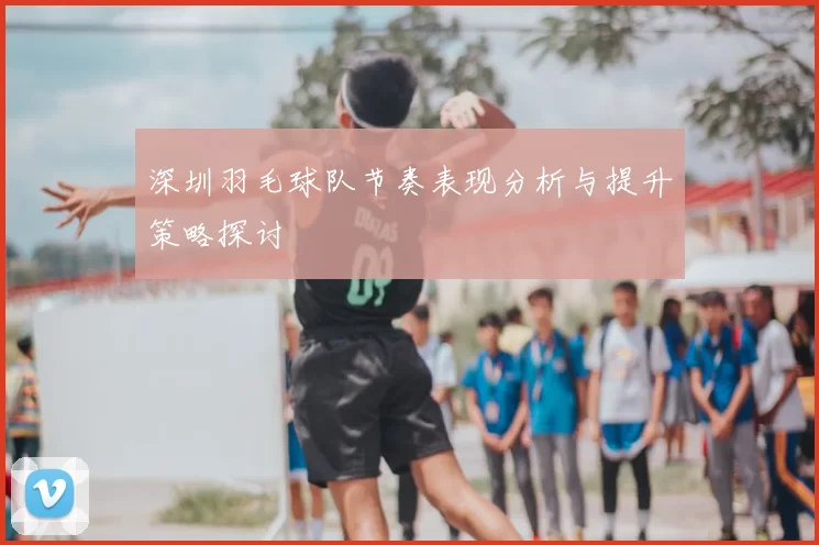 深圳羽毛球队节奏表现分析与提升策略探讨