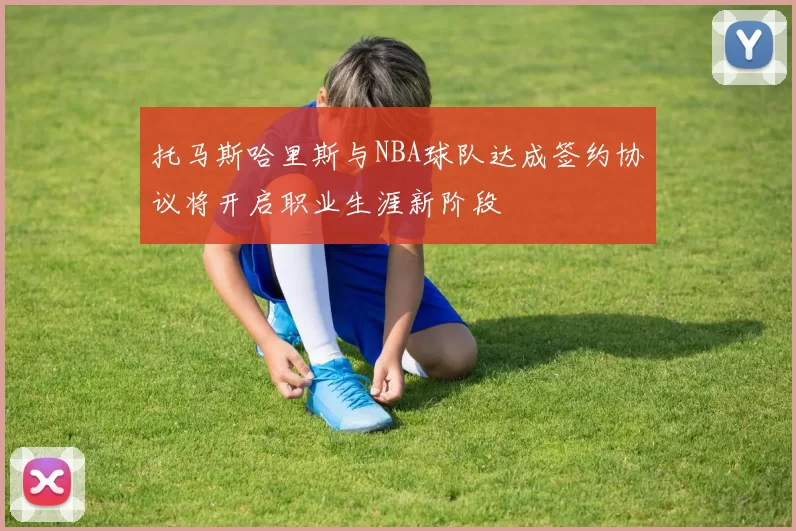 托马斯哈里斯与NBA球队达成签约协议将开启职业生涯新阶段