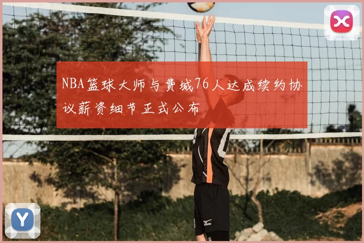 NBA篮球大师与费城76人达成续约协议薪资细节正式公布