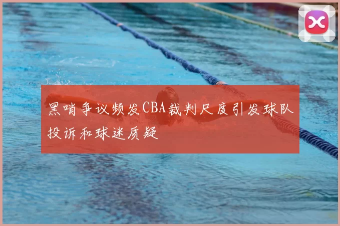 黑哨争议频发CBA裁判尺度引发球队投诉和球迷质疑