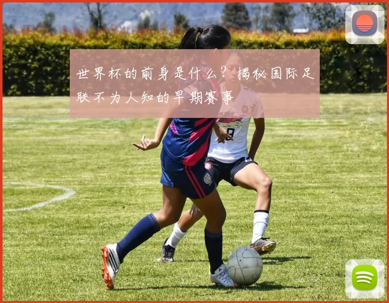 世界杯的前身是什么?揭秘国际足联不为人知的早期赛事