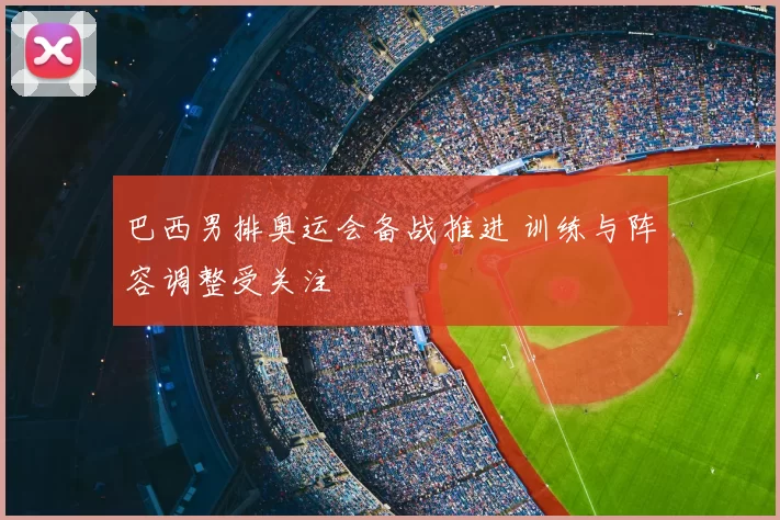巴西男排奥运会备战推进 训练与阵容调整受关注
