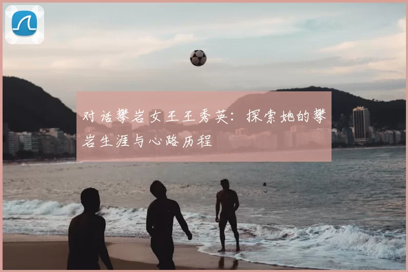 对话攀岩女王王秀英：探索她的攀岩生涯与心路历程