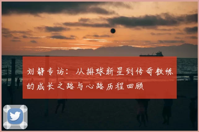 刘静专访：从排球新星到传奇教练的成长之路与心路历程回顾