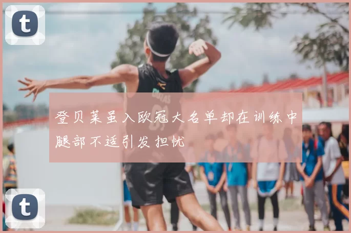 登贝莱虽入欧冠大名单却在训练中腿部不适引发担忧