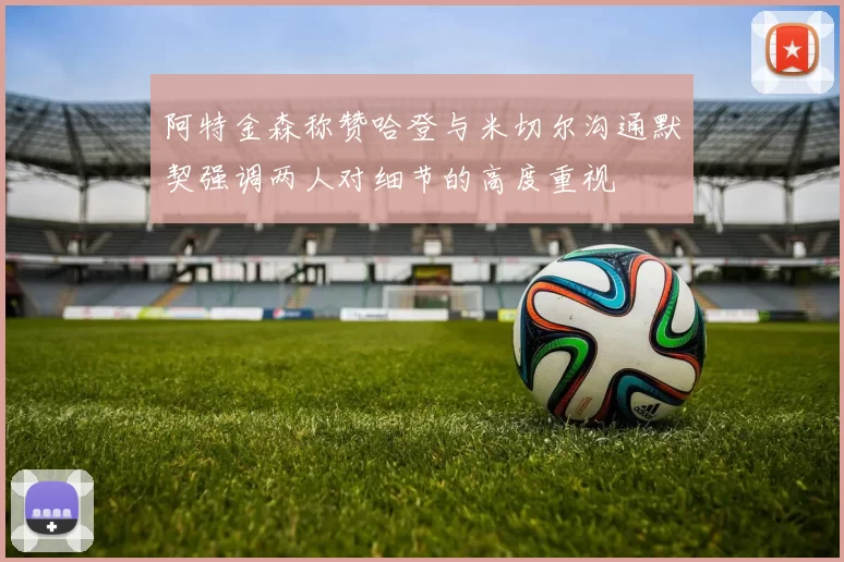 阿特金森称赞哈登与米切尔沟通默契强调两人对细节的高度重视