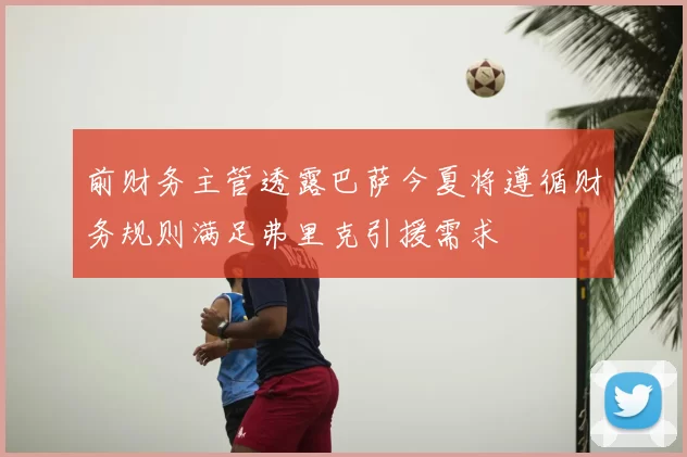 前财务主管透露巴萨今夏将遵循财务规则满足弗里克引援需求