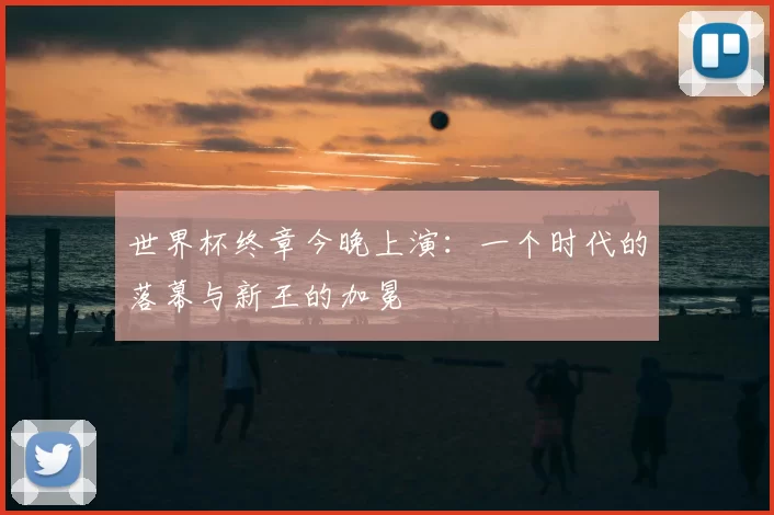 世界杯终章今晚上演:一个时代的落幕与新王的加冕