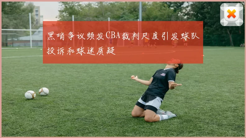 黑哨争议频发CBA裁判尺度引发球队投诉和球迷质疑