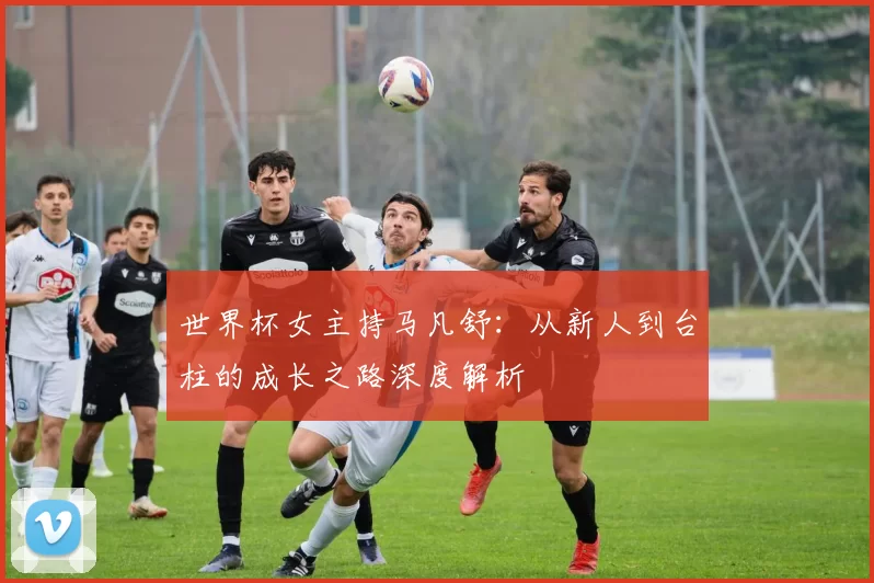 世界杯女主持马凡舒:从新人到台柱的成长之路深度解析
