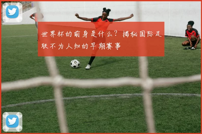 世界杯的前身是什么?揭秘国际足联不为人知的早期赛事