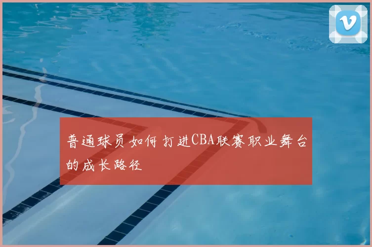 普通球员如何打进CBA联赛职业舞台的成长路径
